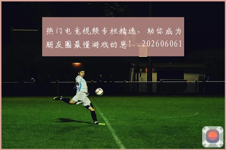 热门电竞视频专栏精选,助你成为朋友圈最懂游戏的崽!_20260606150021