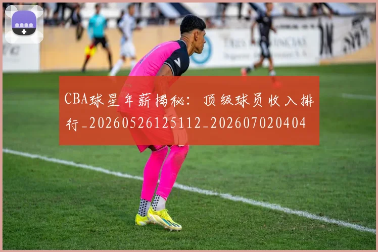 CBA球星年薪揭秘：顶级球员收入排行_20260526125112_20260702040434
