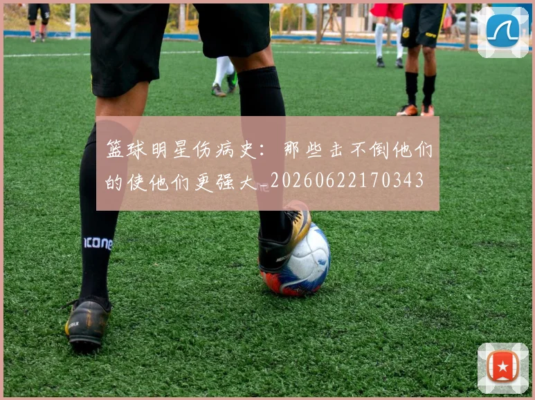篮球明星伤病史：那些击不倒他们的使他们更强大_20260622170343
