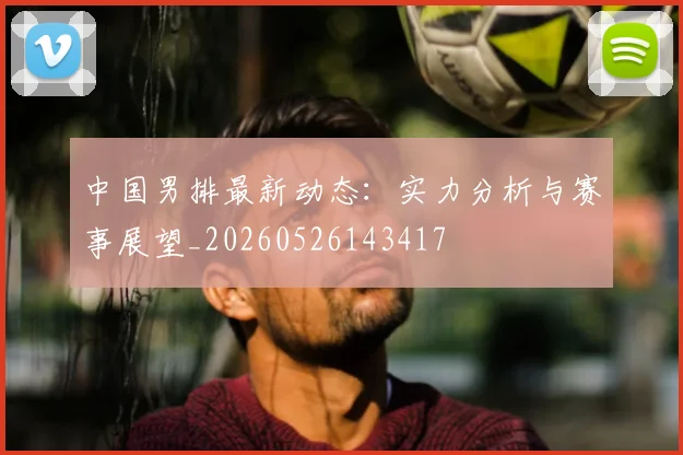 中国男排最新动态:实力分析与赛事展望_20260526143417
