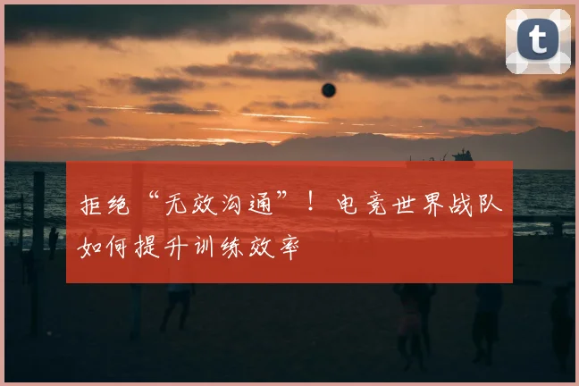 拒绝“无效沟通”！电竞世界战队如何提升训练效率