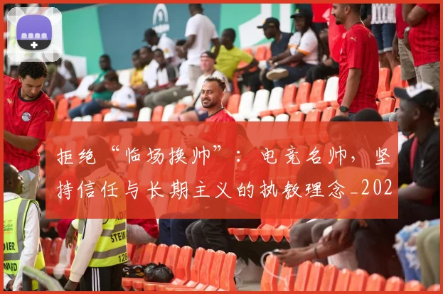 拒绝“临场换帅”：电竞名帅，坚持信任与长期主义的执教理念_20260605165938