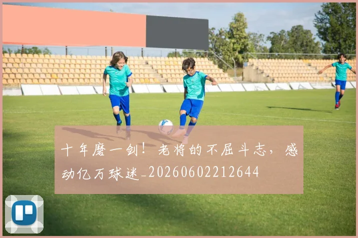 十年磨一剑！老将的不屈斗志，感动亿万球迷_20260602212644