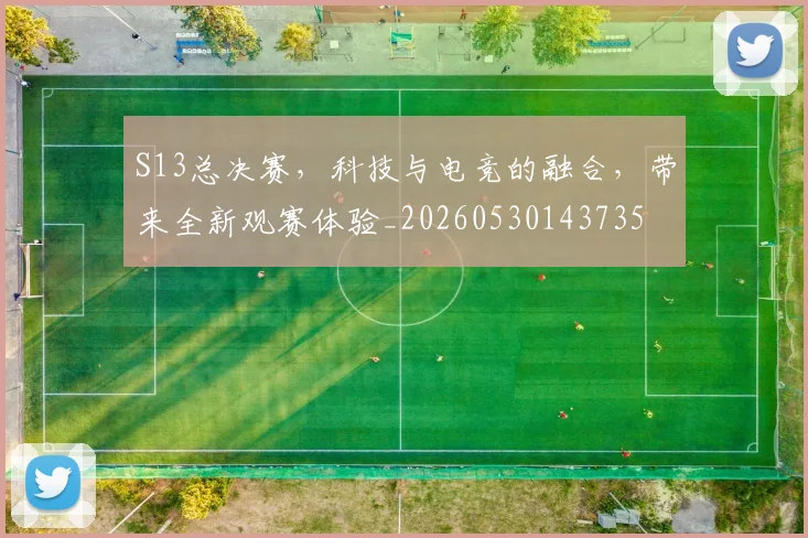S13总决赛，科技与电竞的融合，带来全新观赛体验_20260530143735