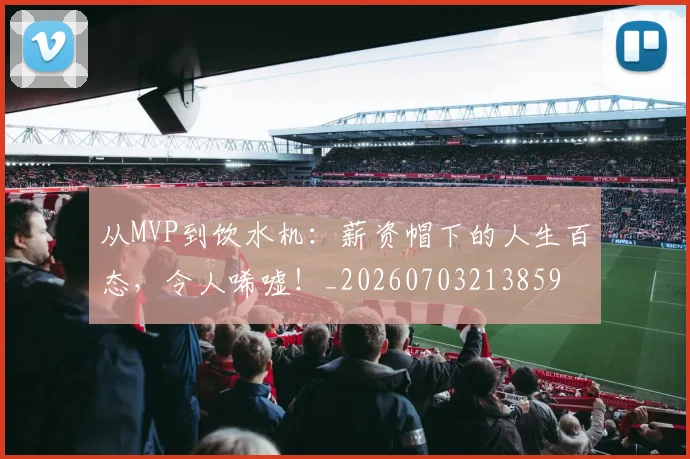 从MVP到饮水机：薪资帽下的人生百态，令人唏嘘！_20260703213859