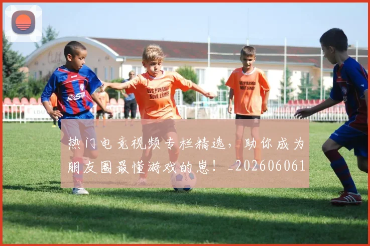 热门电竞视频专栏精选,助你成为朋友圈最懂游戏的崽!_20260606150021