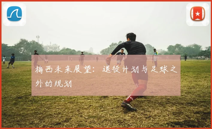 梅西未来展望:退役计划与足球之外的规划