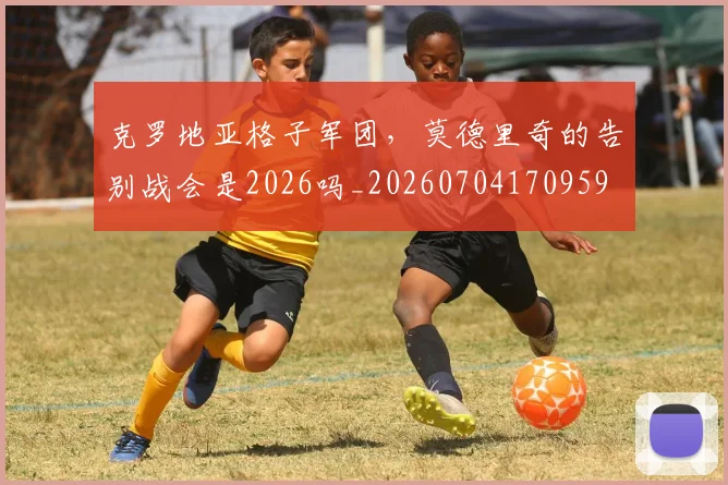 克罗地亚格子军团,莫德里奇的告别战会是2026吗_20260704170959