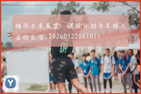 梅西未来展望:退役计划与足球之后的生活_20260522161011