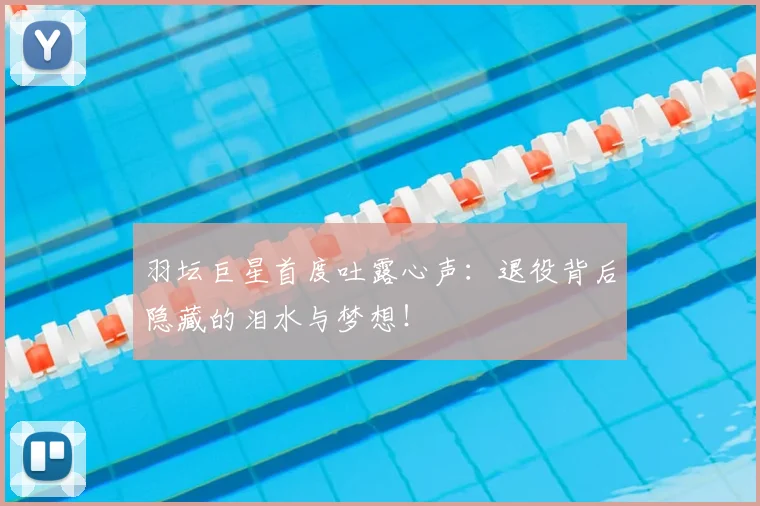 羽坛巨星首度吐露心声:退役背后隐藏的泪水与梦想!