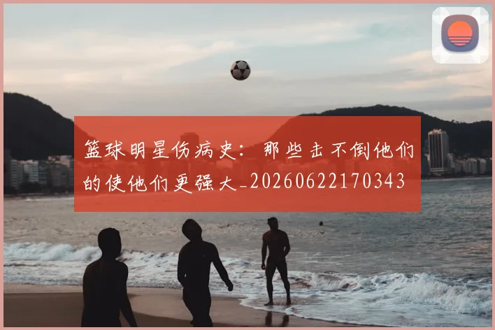 篮球明星伤病史:那些击不倒他们的使他们更强大_20260622170343