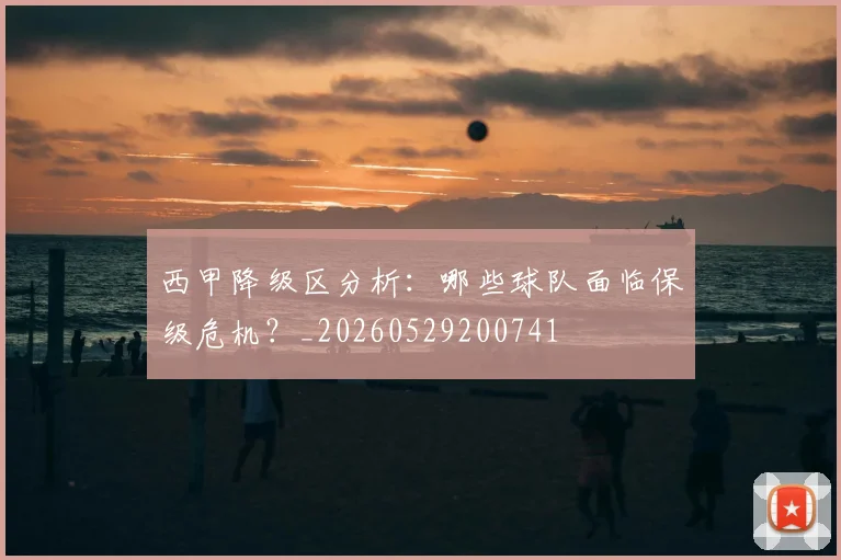 西甲降级区分析：哪些球队面临保级危机？_20260529200741