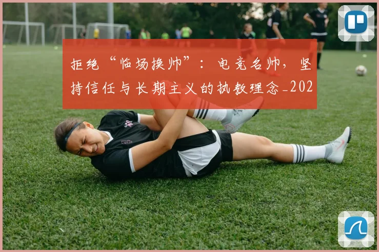 拒绝“临场换帅”：电竞名帅，坚持信任与长期主义的执教理念_20260605165938