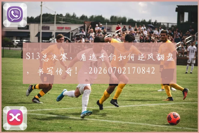 S13总决赛,看选手们如何逆风翻盘,书写传奇!_20260702170842
