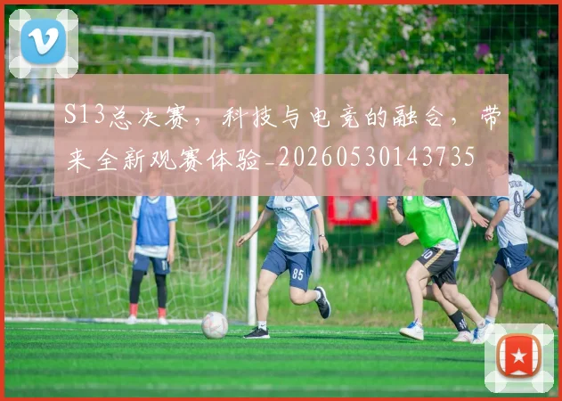 S13总决赛,科技与电竞的融合,带来全新观赛体验_20260530143735