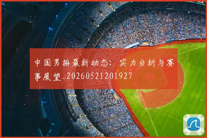 中国男排最新动态：实力分析与赛事展望_20260521201927